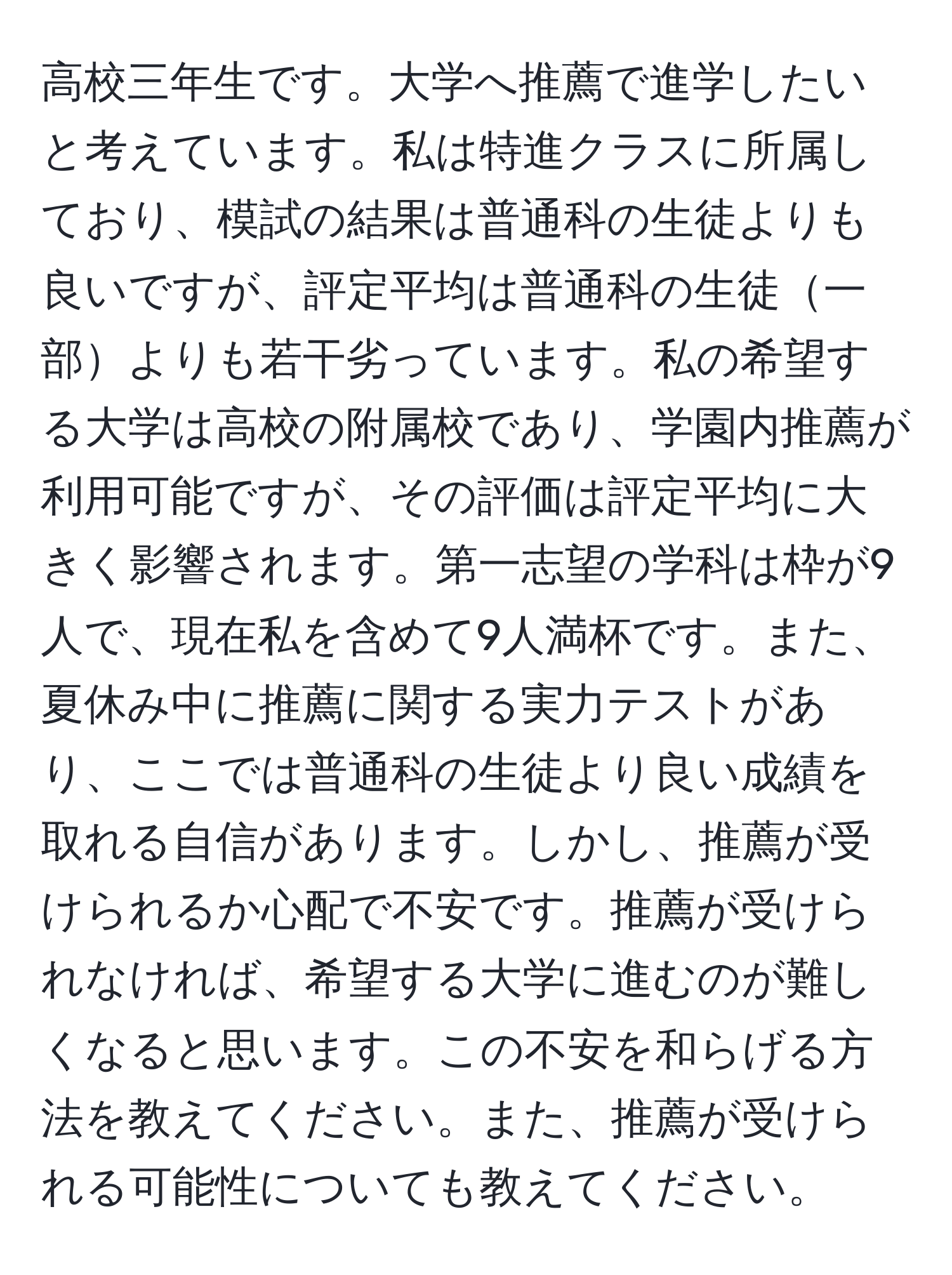 高校三年生です。大学へ推薦で進学したいと考えています。私は特進クラスに所属しており、模試の結果は普通科の生徒よりも良いですが、評定平均は普通科の生徒一部よりも若干劣っています。私の希望する大学は高校の附属校であり、学園内推薦が利用可能ですが、その評価は評定平均に大きく影響されます。第一志望の学科は枠が9人で、現在私を含めて9人満杯です。また、夏休み中に推薦に関する実力テストがあり、ここでは普通科の生徒より良い成績を取れる自信があります。しかし、推薦が受けられるか心配で不安です。推薦が受けられなければ、希望する大学に進むのが難しくなると思います。この不安を和らげる方法を教えてください。また、推薦が受けられる可能性についても教えてください。