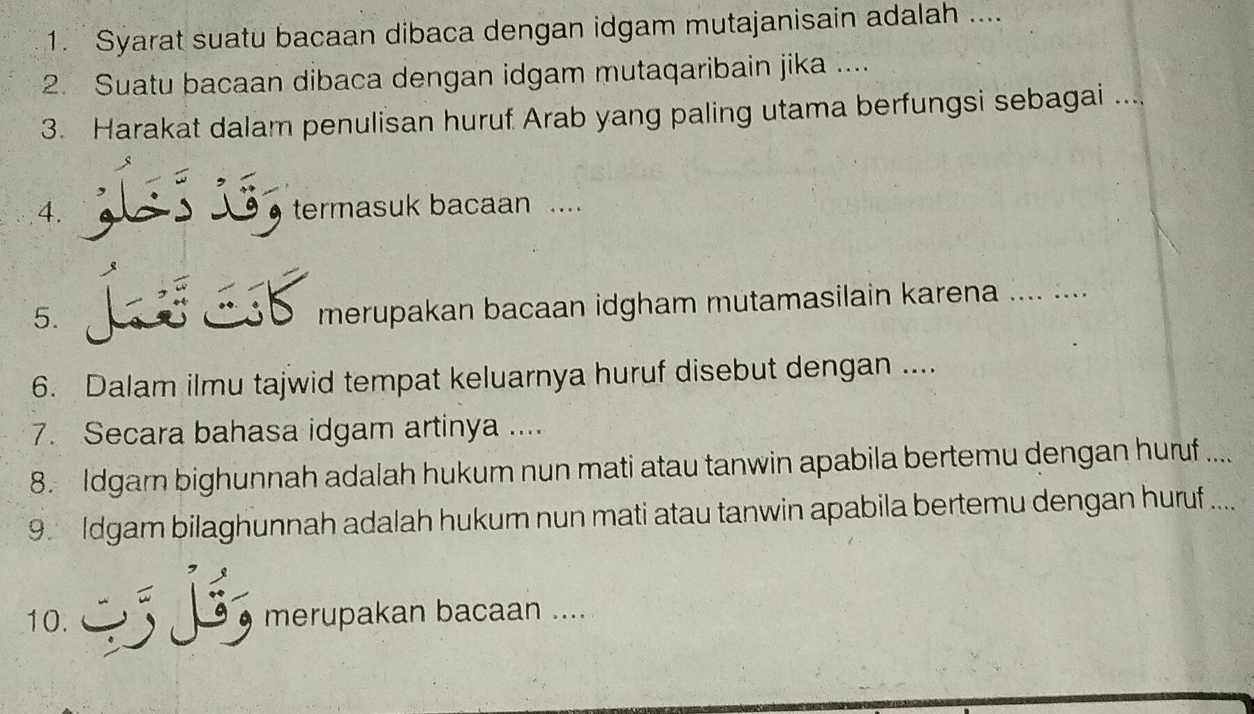 Syarat suatu bacaan dibaca dengan idgam mutajanisain adalah .... 
2. Suatu bacaan dibaca dengan idgam mutaqaribain jika .... 
3. Harakat dalam penulisan huruf Arab yang paling utama berfungsi sebagai .... 
4. termasuk bacaan .... 
5. 
merupakan bacaan idgham mutamasilain karena .... .... 
6. Dalam ilmu tajwid tempat keluarnya huruf disebut dengan .... 
7. Secara bahasa idgam artinya .... 
8. Idgam bighunnah adalah hukum nun mati atau tanwin apabila bertemu dengan huruf .... 
9. Idgam bilaghunnah adalah hukum nun mati atau tanwin apabila bertemu dengan huruf .... 
10. merupakan bacaan ....