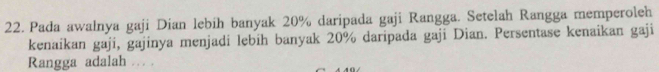 Pada awalnya gaji Dian lebih banyak 20% daripada gaji Rangga. Setelah Rangga memperoleh 
kenaikan gaji, gajinya menjadi lebih banyak 20% daripada gaji Dian. Persentase kenaikan gaji 
Rangga adalah … .