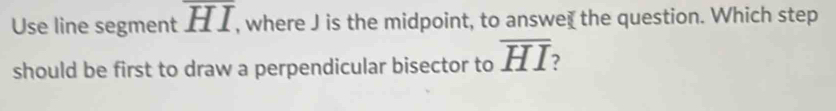 Use line segment overline HI , where J is the midpoint, to answe₹ the question. Which step 
should be first to draw a perpendicular bisector to overline HI