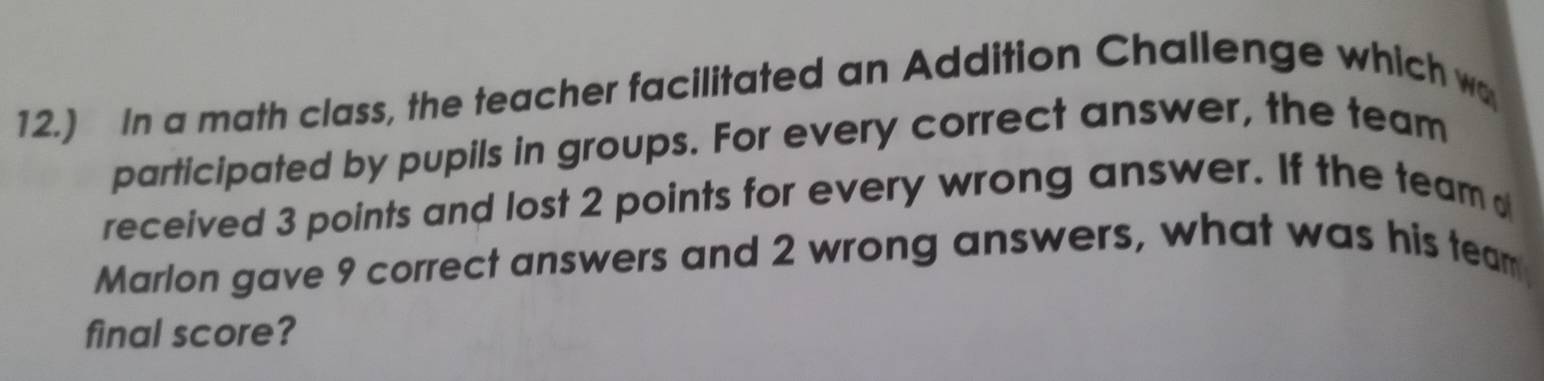 12.) In a math class, the teacher facilitated an Addition Challenge which wo 
participated by pupils in groups. For every correct answer, the team 
received 3 points and lost 2 points for every wrong answer. If the team 
Marlon gave 9 correct answers and 2 wrong answers, what was his team 
final score?