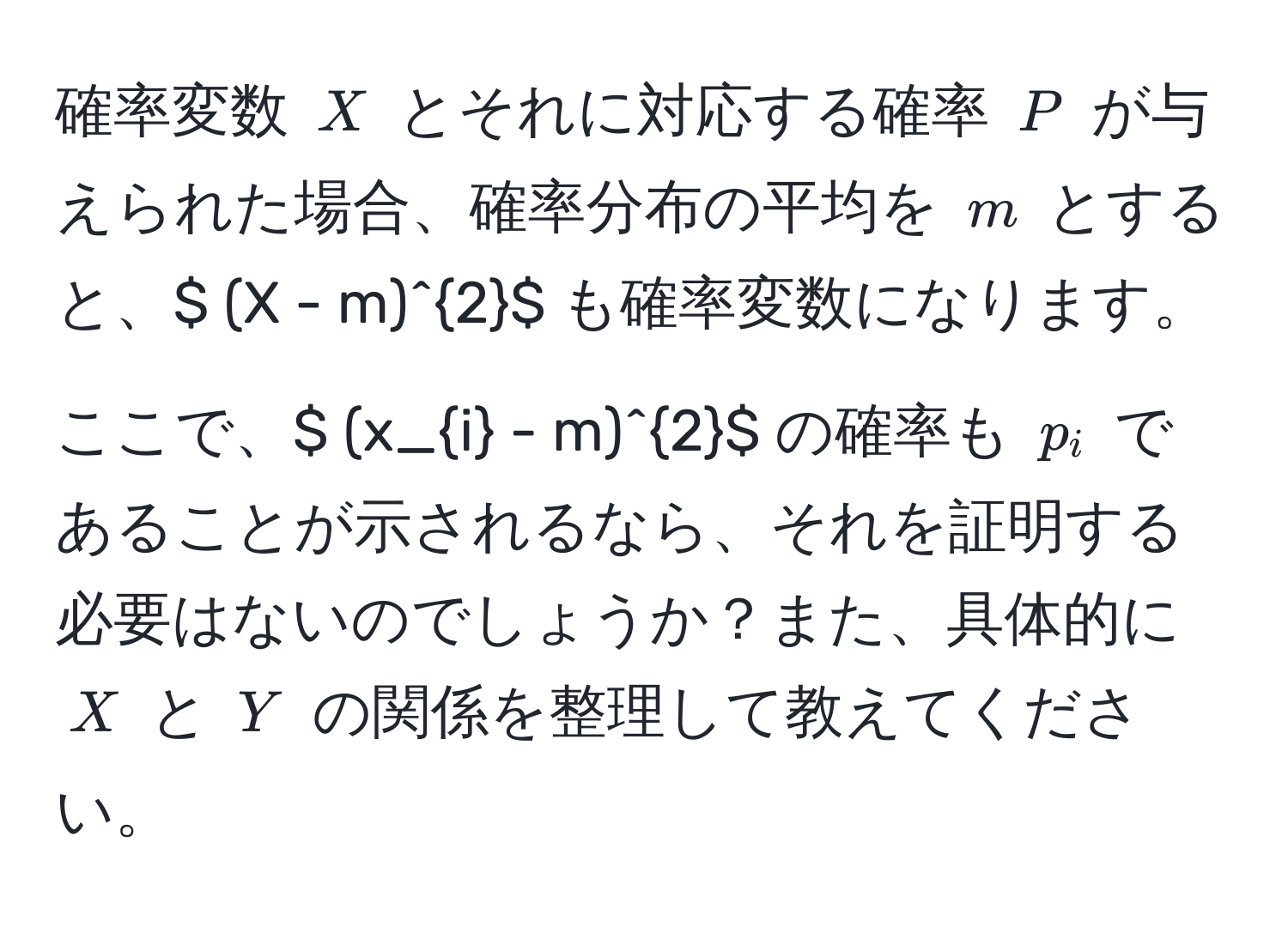 確率変数 $X$ とそれに対応する確率 $P$ が与えられた場合、確率分布の平均を $m$ とすると、$ (X - m)^2$ も確率変数になります。ここで、$ (x_i - m)^2$ の確率も $p_i$ であることが示されるなら、それを証明する必要はないのでしょうか？また、具体的に $X$ と $Y$ の関係を整理して教えてください。