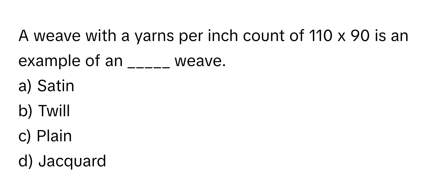 A weave with a yarns per inch count of 110 x 90 is an example of an _____ weave. 

a) Satin
b) Twill
c) Plain
d) Jacquard