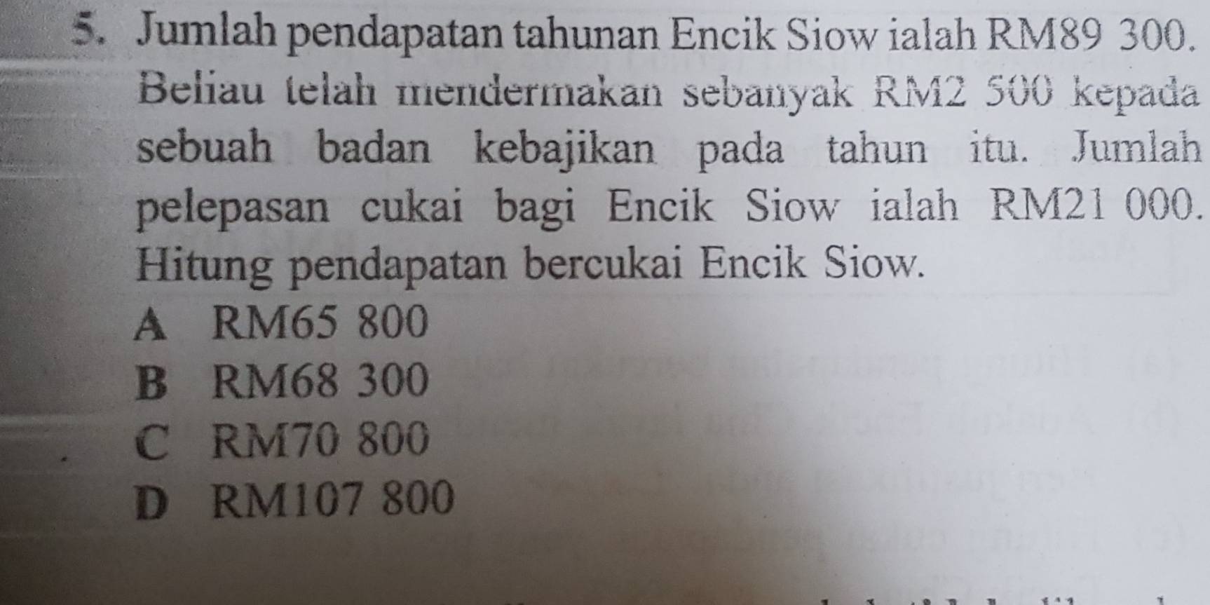 Jumlah pendapatan tahunan Encik Siow ialah RM89 300.
Beliau telah mendermakan sebanyak RM2 500 kepada
sebuah badan kebajikan pada tahun itu. Jumlah
pelepasan cukai bagi Encik Siow ialah RM21000.
Hitung pendapatan bercukai Encik Siow.
A RM65 800
B RM68 300
C RM70 800
D RM107 800