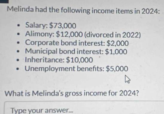 Melinda had the following income items in 2024: 
Salary: $73,000
Alimony: $12,000 (divorced in 2022) 
Corporate bond interest: $2,000
Municipal bond interest: $1,000
Inheritance: $10,000
Unemployment benefts: $5,000
What is Melinda's gross income for 2024? 
Type your answer...