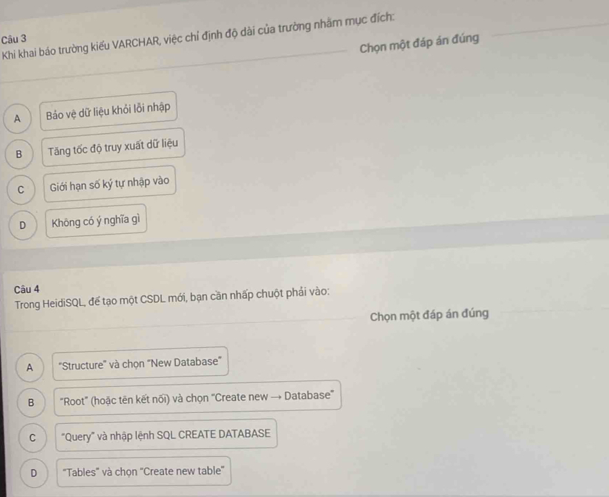 Khi khai báo trường kiểu VARCHAR, việc chỉ định độ dài của trường nhằm mục đích:
Câu 3
Chọn một đáp án đúng
A Báo vệ dữ liệu khỏi lỗi nhập
B Tăng tốc độ truy xuất dữ liệu
C Giới hạn số ký tự nhập vào
D Khōng có ý nghĩa gì
Câu 4
Trong HeidiSQL, để tạo một CSDL mới, bạn cần nhấp chuột phải vào:
Chọn một đáp án đúng
A ''Structure'' và chọn “New Database”
B "Root" (hoặc tên kết nối) và chọn 'Create new → Database'
C “Query” và nhập lệnh SQL CREATE DATABASE
D "Tables' và chọn ''Create new table''