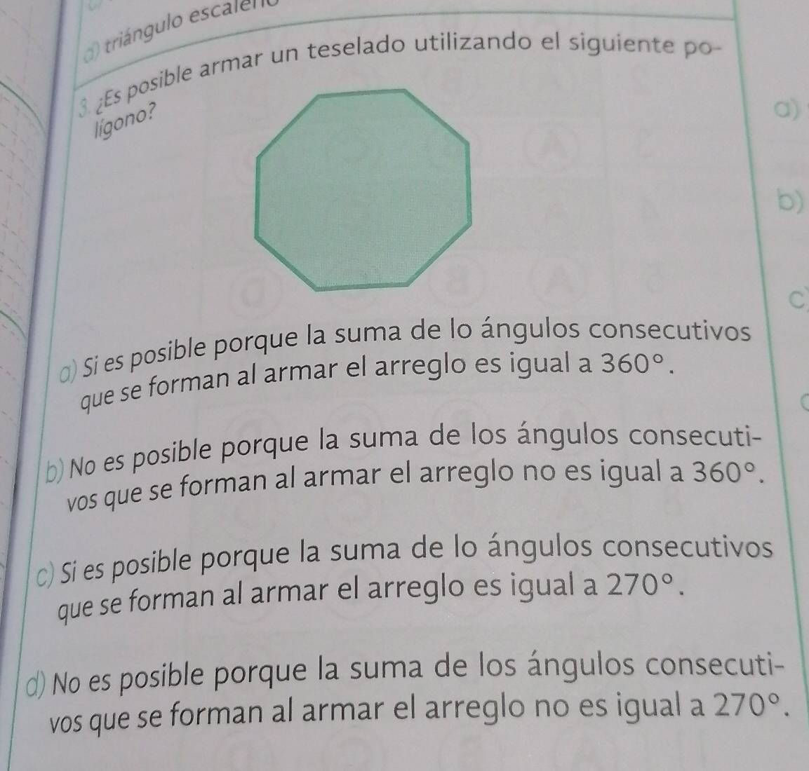 triángulo escalen
3. ¿Es posible armar un teselado utilizando el siguiente po-
lígono?
a)
b)
C
) Si es posible porque la suma de lo ángulos consecutivos
que se forman al armar el arreglo es igual a 360°.
b) No es posible porque la suma de los ángulos consecuti-
vos que se forman al armar el arreglo no es igual a 360°.
c) Sí es posible porque la suma de lo ángulos consecutivos
que se forman al armar el arreglo es igual a 270°.
d) No es posible porque la suma de los ángulos consecuti-
vos que se forman al armar el arreglo no es igual a 270°.