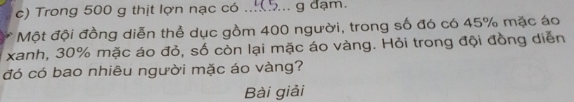 Trong 500 g thịt lợn nạc có ...(5... g đạm. 
Một đội đồng diễn thể dục gồm 400 người, trong số đó có 45% mặc áo 
xanh, 30% mặc áo đỏ, số còn lại mặc áo vàng. Hỏi trong đội đồng diễn 
đó có bao nhiêu người mặc áo vàng? 
Bài giải