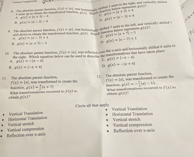 Vertical Compression:
8. The absolute parent function, f(x)=|x| was horizontally shifted 3 units to the right, rtically shifted
4 units up to obtain the transformed function, g(x) Which function below represents g(x)?
A. g(x)=|x+3|-4 C. g(x)=|x+3|+4
B. g(x)=|x-3|-4 D. g(x)=|x-3|+4
+19+3
9. The absolute parent function, f(x)=|x| , was horizontally shifted 7 units to the left, and vertically shifted I
unit down to obtain the transformed function, g(x) Which function below represents g(x).
A. g(x)=|x-7|+1
C. g(x)=|x+7|-1
B. g(x)=|x+7|-1
D. g(x)=|x-7|+1
10. The absolute parent function, f(x)=|x| , was reflected over the x-axis and horizontally shifted 6 units to
the right. Which equation below can be used to describe the transformations that have taken place.
A. g(x)=-|x-6|
C. g(x)=|-x-6|
B. g(x)=|-x+6|
D. g(x)=-|x+6|
11. The absolute parent function, 12. The absolute parent function,
f(x)=|x| , was transformed to create the f(x)=|x| , was transformed to create the
function, g(x)= 4/5 |x+7|. function,
What transformations occurred to f(x) to What transformations occurred to g(x)=- 7/2 |x|-11. f(x) to
obtain g(x) ? obtain g(x) ?
Circle all that apply
Vertical Translation Vertical Translation
Horizontal Translation Horizontal Translation
Vertical stretch
Vertical stretch
Vertical compression Vertical compression
Reflection over x-axis Reflection over x-axis