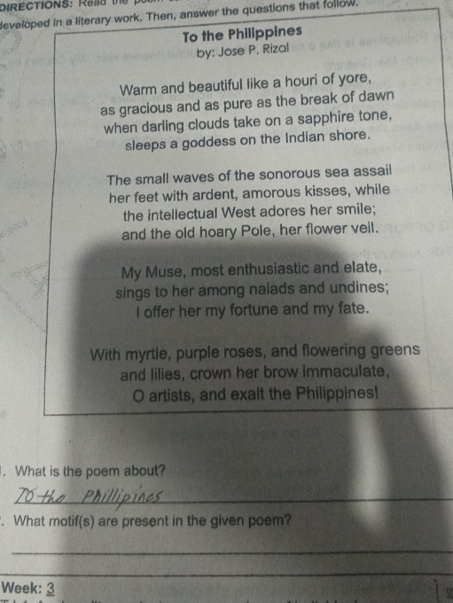 DIRECTIONS: Read the 
developed in a literary work. Then, answer the questions that follow. 
To the Philippines 
by: Jose P. Rizal 
Warm and beautiful like a houri of yore, 
as gracious and as pure as the break of dawn 
when darling clouds take on a sapphire tone, 
sleeps a goddess on the Indian shore. 
The small waves of the sonorous sea assail 
her feet with ardent, amorous kisses, while 
the intellectual West adores her smile; 
and the old hoary Pole, her flower veil. 
My Muse, most enthusiastic and elate, 
sings to her among naiads and undines; 
I offer her my fortune and my fate. 
With myrtle, purple roses, and flowering greens 
and lilies, crown her brow immaculate, 
O artists, and exalt the Philippines! 
. What is the poem about? 
_ 
. What motif(s) are present in the given poem? 
_ 
_ 
_ 
_ 
Week: 3 
Y