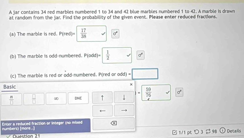 A jar contains 34 red marbles numbered 1 to 34 and 42 blue marbles numbered 1 to 42. A marble is drawn 
at random from the jar. Find the probability of the given event. Please enter reduced fractions. 
(a) The marble is red. P(red)=  17/38  sigma^6
(b) The marble is odd-numbered. P(odd)=  1/2  sigma^6
(c) The marble is red or odd-numbered. P(red or odd) =□
Basic 
×
 59/76  sigma^4
 n/□    □ /□   ∞ DNE ↑ 
Enter a reduced fraction or integer (no mixed 
numbers) [more..] つ3% 98 Details 
C 1/1 pt 
Question 21