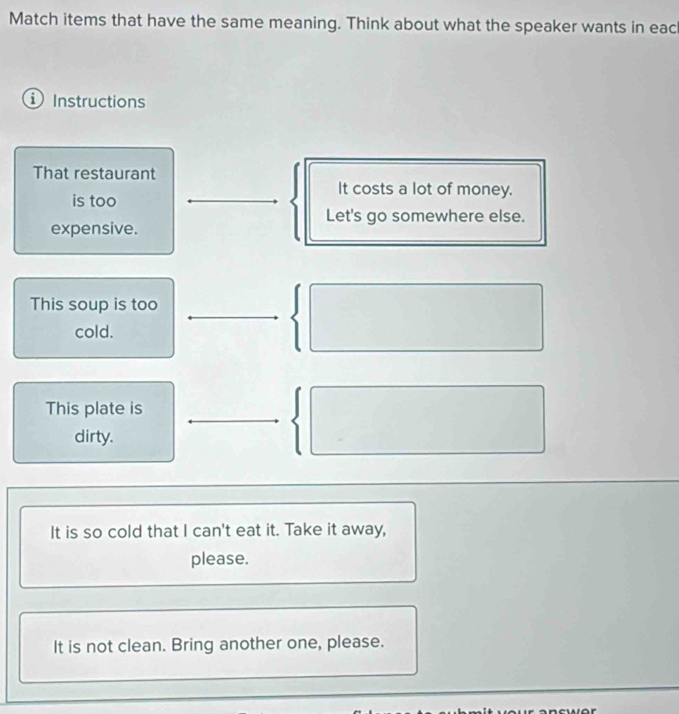 Match items that have the same meaning. Think about what the speaker wants in eac
Instructions
That restaurant
It costs a lot of money.
is too
Let's go somewhere else.
expensive.
This soup is too
cold.
This plate is
dirty.
It is so cold that I can't eat it. Take it away,
please.
It is not clean. Bring another one, please.