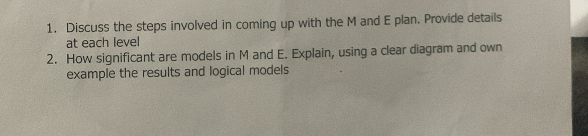 Discuss the steps involved in coming up with the M and E plan. Provide details 
at each level 
2. How significant are models in M and E. Explain, using a clear diagram and own 
example the results and logical models