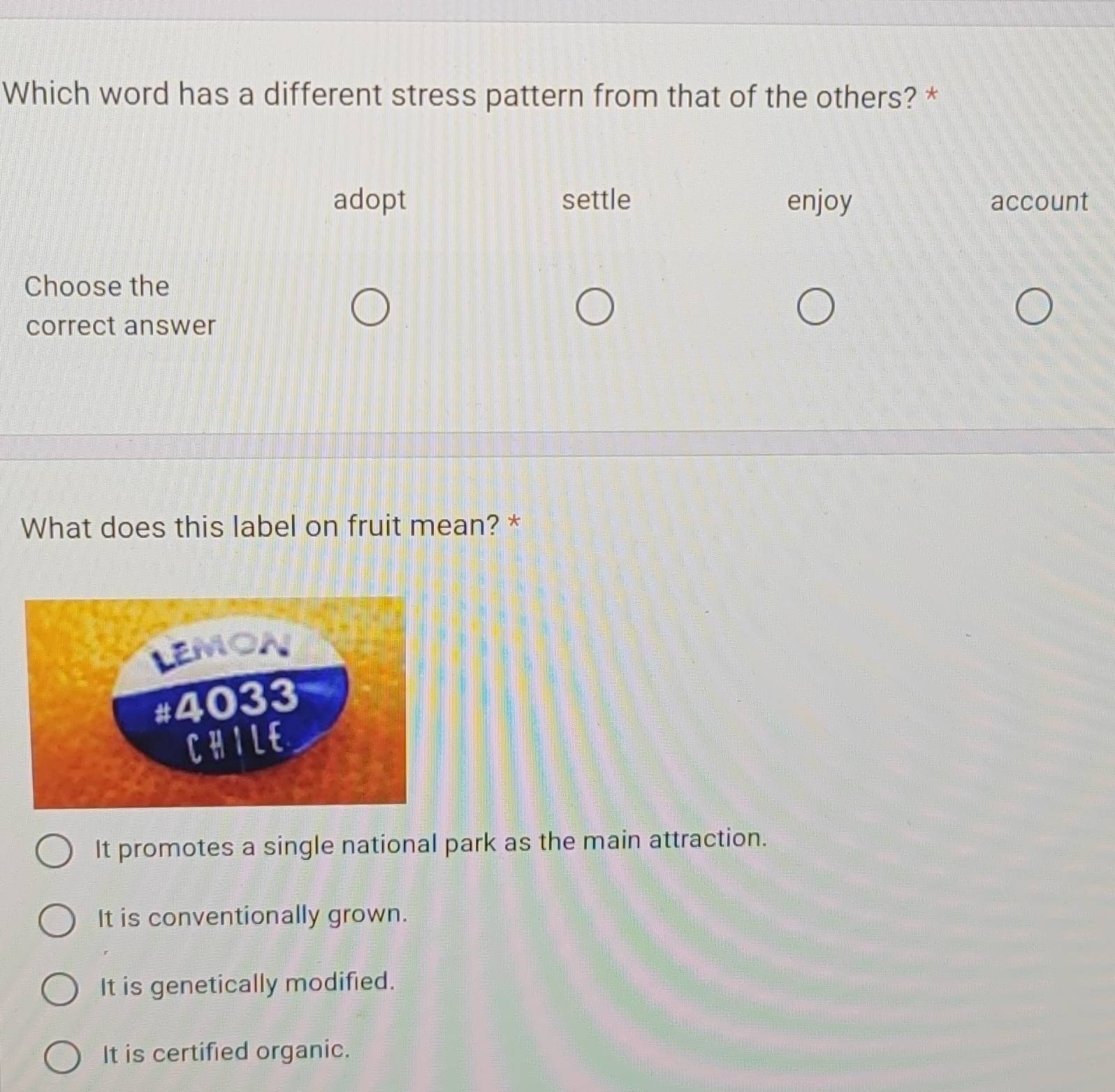 Which word has a different stress pattern from that of the others? *
adopt settle enjoy account
Choose the
correct answer
What does this label on fruit mean? *
It promotes a single national park as the main attraction.
It is conventionally grown.
It is genetically modified.
It is certified organic.