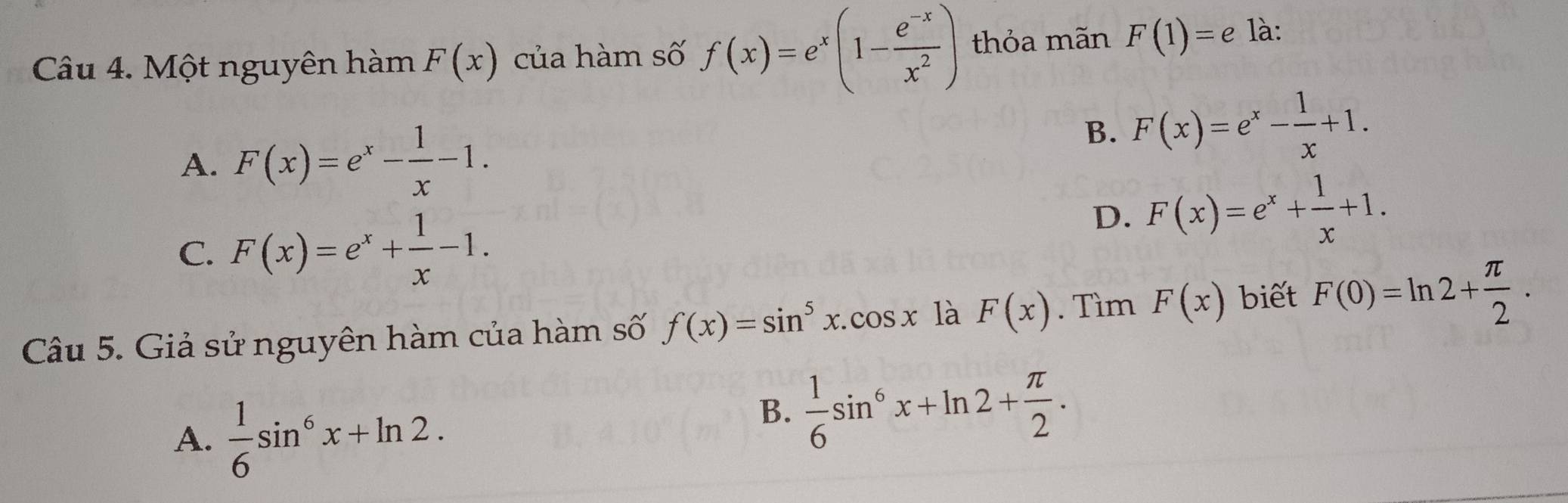 Một nguyên hàm F(x) của hàm số f(x)=e^x(1- (e^(-x))/x^2 ) thỏa mãn F(1)=e là:
A. F(x)=e^x- 1/x -1.
B. F(x)=e^x- 1/x +1.
C. F(x)=e^x+ 1/x -1.
D. F(x)=e^x+ 1/x +1. 
Câu 5. Giả sử nguyên hàm của hàm số f(x)=sin^5x.cos x là F(x). Tìm F(x) biết F(0)=ln 2+ π /2 .
A.  1/6 sin^6x+ln 2. 
B.  1/6 sin^6x+ln 2+ π /2 .