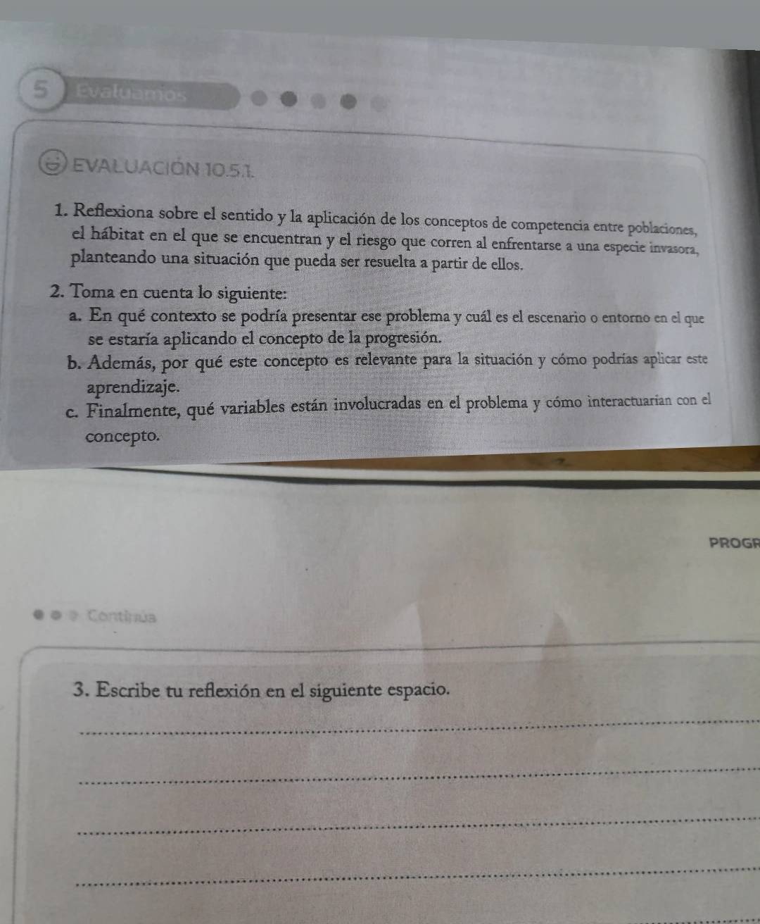 Evaluamos 
EVALUACIÓN 10.5.1. 
1. Reflexiona sobre el sentido y la aplicación de los conceptos de competencia entre poblaciones, 
el hábitat en el que se encuentran y el riesgo que corren al enfrentarse a una especie invasora, 
planteando una situación que pueda ser resuelta a partir de ellos. 
2. Toma en cuenta lo siguiente: 
a. En qué contexto se podría presentar ese problema y cuál es el escenario o entorno en el que 
se estaría aplicando el concepto de la progresión. 
b. Además, por qué este concepto es relevante para la situación y cómo podrías aplicar este 
aprendizaje. 
c. Finalmente, qué variables están involucradas en el problema y cómo interactuarian con el 
concepto. 
PROGR 
Contipúa 
3. Escribe tu reflexión en el siguiente espacio. 
_ 
_ 
_ 
_