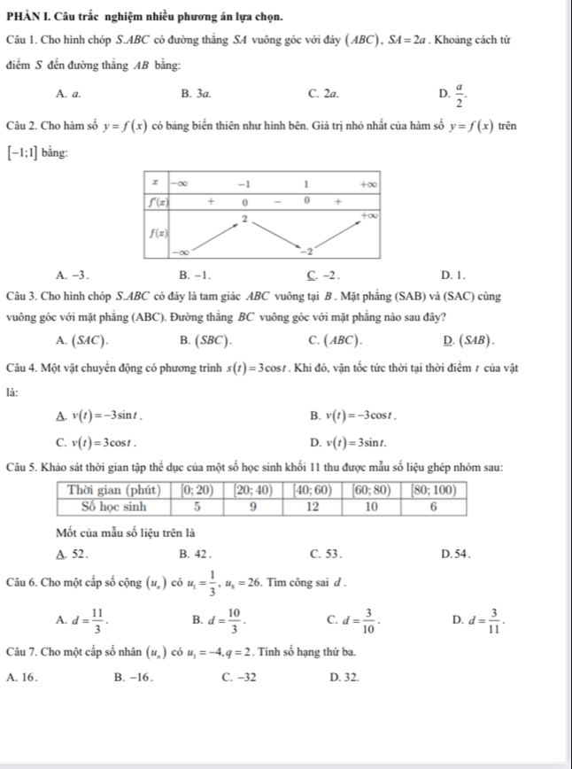 PHÀN I. Câu trắc nghiệm nhiều phương án lựa chọn.
Câu 1. Cho hình chóp S.ABC có đường thắng SA vuông góc với đáy (ABC),SA=2a. Khoảng cách từ
điểm S đến đường thắng AB bằng:
A. a. B. 3a. C. 2a. D.  a/2 .
Câu 2. Cho hàm số y=f(x) có bảng biến thiên như hình bên. Giá trị nhỏ nhất của hàm số y=f(x) trên
[-1;1] bằng:
A. -3 . B. −1. C. -2 . D. 1.
Câu 3. Cho hình chóp S.ABC có đáy là tam giác ABC vuông tại B . Mặt phẳng (SAB) và (SAC) cùng
vuông góc với mặt phẳng (ABC). Đường thẳng BC vuông góc với mặt phẳng nào sau đây?
A. (SAC). B. (SBC). C. (ABC). D.(SAB).
Câu 4. Một vật chuyển động có phương trình s(t)=3cos t. Khi đó, vận tốc tức thời tại thời điểm 1 của vật
là:
A. v(t)=-3sin t. B. v(t)=-3cos t.
C. v(t)=3cos t. D. v(t)=3sin t.
Câu 5. Khảo sát thời gian tập thoverline overline c dục của một số học sinh khối 11 thu được mẫu số liệu ghép nhóm sau:
Mốt của mẫu số liệu trên là
A. 52 . B. 42 . C. 53. D. 54 .
Câu 6. Cho một cấp số cộng (u_n) có u_1= 1/3 ,u_s=26. Tìm công sai d .
A. d= 11/3 . B. d= 10/3 . C. d= 3/10 . D. d= 3/11 .
Câu 7. Cho một cấp số nhân (u_n) có u_1=-4,q=2. Tính số hạng thứ ba.
A. 16. B. −16. C. -32 D. 32.