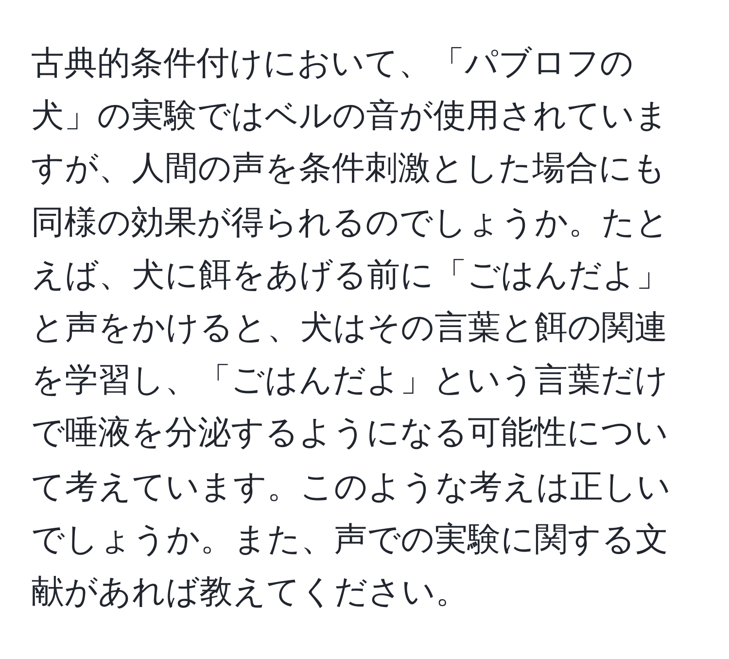 古典的条件付けにおいて、「パブロフの犬」の実験ではベルの音が使用されていますが、人間の声を条件刺激とした場合にも同様の効果が得られるのでしょうか。たとえば、犬に餌をあげる前に「ごはんだよ」と声をかけると、犬はその言葉と餌の関連を学習し、「ごはんだよ」という言葉だけで唾液を分泌するようになる可能性について考えています。このような考えは正しいでしょうか。また、声での実験に関する文献があれば教えてください。