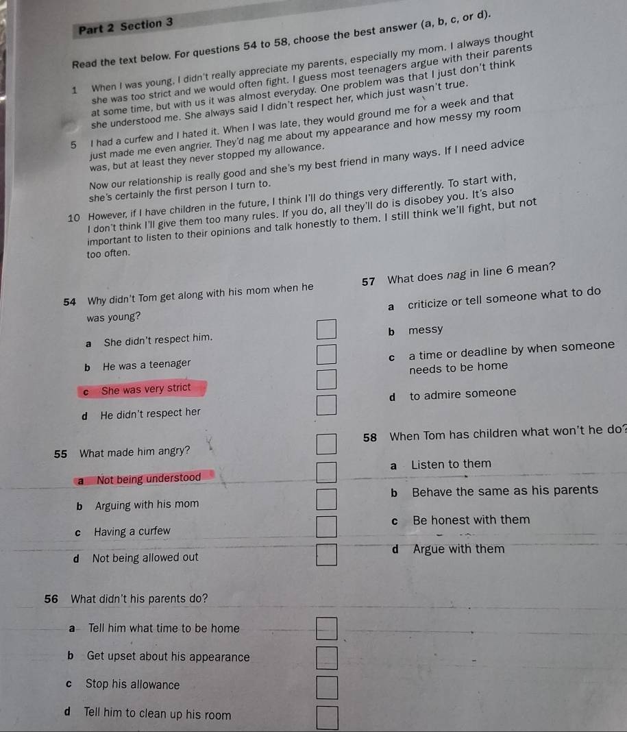 Read the text below. For questions 54 to 58, choose the best answer (a, b, c, or d).
1 When I was young, I didn't really appreciate my parents, especially my mom. I always thought
she was too strict and we would often fight. I guess most teenagers argue with their parents
at some time, but with us it was almost everyday. One problem was that I just don’t think
she understood me. She always said I didn't respect her, which just wasn't true.
5 I had a curfew and I hated it. When I was late, they would ground me for a week and that
just made me even angrier. They'd nag me about my appearance and how messy my room
was, but at least they never stopped my allowance.
Now our relationship is really good and she's my best friend in many ways. If I need advice
she's certainly the first person I turn to.
10 However, if I have children in the future, I think I'll do things very differently. To start with,
I don't think I'll give them too many rules. If you do, all they'll do is disobey you. It's also
important to listen to their opinions and talk honestly to them. I still think we'll fight, but not
too often.
54 Why didn't Tom get along with his mom when he 57 What does nag in line 6 mean?
a criticize or tell someone what to do
was young?
a She didn't respect him. b messy
b He was a teenager c a time or deadline by when someone
C She was very strict needs to be home
d He didn't respect her d to admire someone
55 What made him angry? 58 When Tom has children what won't he do?
a Listen to them
a Not being understood
b Behave the same as his parents
b Arguing with his mom
c Be honest with them
c Having a curfew
d Argue with them
d Not being allowed out
_
56 What didn't his parents do?
a Tell him what time to be home
b Get upset about his appearance
c Stop his allowance
Tell him to clean up his room