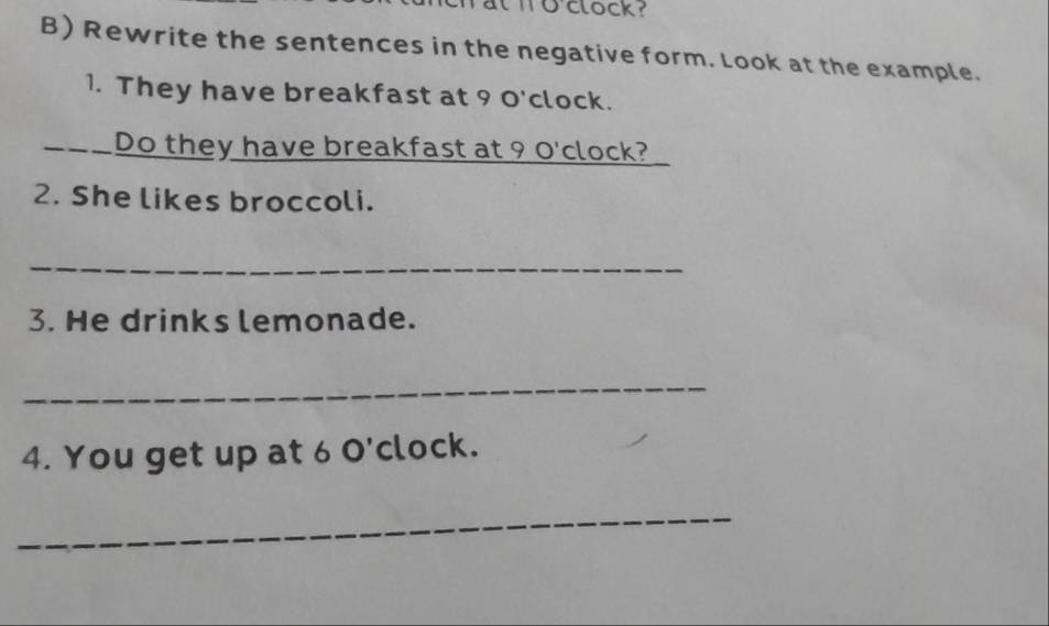 wo'clock? 
B) Rewrite the sentences in the negative form. Look at the example. 
1. They have breakfast at 9 O'clock. 
= Do they have breakfast at 9 O'clock? 
2. She likes broccoli. 
_ 
3. He drinks lemonade. 
_ 
4. You get up at 6 O'clock. 
_