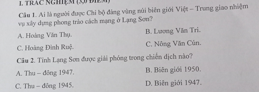 TRAC NGHIỆM (3,0 ĐIEM)
Câu 1. Ai là người được Chi bộ đảng vùng núi biên giới Việt - Trung giao nhiệm
vụ xây dựng phong trào cách mạng ở Lạng Sơn?
A. Hoàng Văn Thụ. B. Lương Văn Tri.
C. Hoàng Đình Ruệ. C. Nông Văn Cún.
Câu 2. Tỉnh Lạng Sơn được giải phóng trong chiến dịch nào?
A. Thu - đông 1947. B. Biên giới 1950.
C. Thu - đông 1945. D. Biên giới 1947.