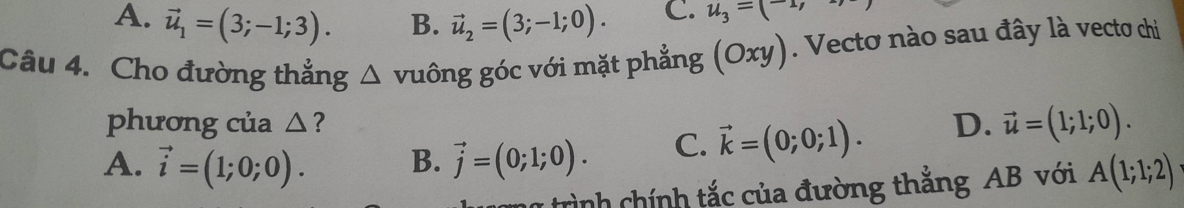 A、 vector u_1=(3;-1;3). B. vector u_2=(3;-1;0). 
C. u_3=(-1, 
Câu 4. Cho đường thẳng △ vuông góc với mặt phẳng (Oxy). Vecto nào sau đây là vecto chi
phương của △ ?
A. vector i=(1;0;0). B. vector j=(0;1;0).
C. vector k=(0;0;1).
D. vector u=(1;1;0). 
* trình chính tắc của đường thắng AB với A(1;1;2)