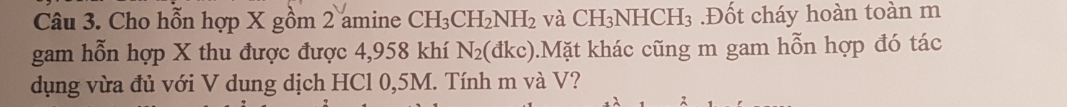 Cho hỗn hợp X gồm 2 amine CH_3CH_2NH_2 và CH₃ NHCH_3 Đốt cháy hoàn toàn m 
gam hỗn hợp X thu được được 4,958 khí N_2(dkc) 0.Mặt khác cũng m gam hỗn hợp đó tác 
dụng vừa đủ với V dung dịch HCl 0,5M. Tính m và V?