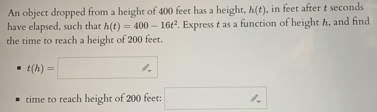 An object dropped from a height of 400 feet has a height, h(t) , in feet after t seconds
have elapsed, such that h(t)=400-16t^2. Express t as a function of height h, and find 
the time to reach a height of 200 feet.
t(h)=□
time to reach height of 200 feet : □