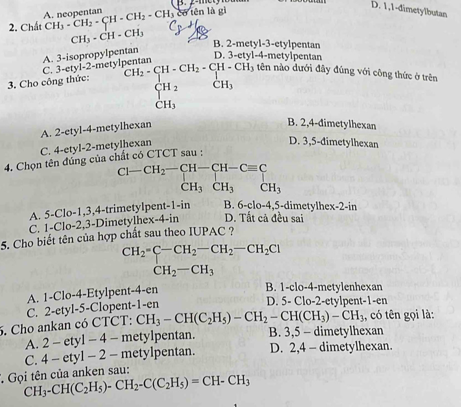 A. neopentan
2. Chất CH_3-CH_2-CH-CH_2-CH_3 có tên là gì
D. 1,1-dimetylbutan
CH_3-CH-CH_3
B. 2-metyl-3-etylpentan
A. 3-isopropylpentan
C. 3-ety yl-2-metylpentan D 4-metylpentan
3. Cho công thức: C^(H_2)-_ H_2-CH-CH_3 CH_2 CH_3endarray. 
tên nào dưới đây đúng với công thức ở trên
CH_3
A. 2-etyl-4-metylhexan
B. 2,4-đimetylhexan
C. 4-etyl-2-metylhexan
D. 3,5-đimetylhexan
4. Chọn tên đúng của cì
t có CTCT sau :
A. 5-Clo-1,3,4-trimetylpent-1-in B. 6-clo-4,5-d imetylhex-2-in
C. 1-Clo-2,3-Dimetylhex-4-in D. Tất cả đều sai
5. Cho biết tên của hợp chất sau theo IUPAC ?
CH_2=C-CH_2-CH_2-CH_2Cl
CH_2-CH_3
A. 1-Clo-4-Etylpent-4-en
B. 1-clo-4-metylenhexan
C. 2-etyl-5-Clopent-1-en
D. 5- Clo-2-etylpent-1-en
6. Cho ankan có CTCT: CH_3-CH(C_2H_5)-CH_2-CH(CH_3)-CH_3 , có tên gọi là:
A. 2-ety1-4-m etylpentan. B. 3,5 - dimetylhexan
C. 4-ety1-2- metylpentan. D. 2,4 - dimetylhexan.
* Gọi tên của anken sau:
CH_3-CH(C_2H_5)-CH_2-C(C_2H_5)=CH-CH_3