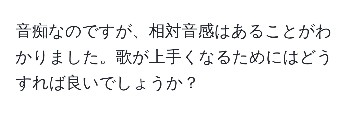 音痴なのですが、相対音感はあることがわかりました。歌が上手くなるためにはどうすれば良いでしょうか？