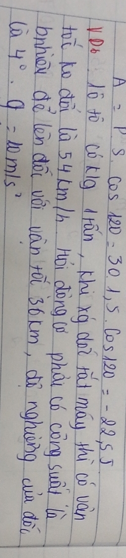 A=P· S· cos 120°=30· cos 120=-22,5J
VDo 1ó to cókig drān, thú xg doi fai máy thi có ván
tooverline C Ko dài là 54 (m/h Hói dòng(ò phài có cóng suāi là 
bnhiou do len dōi vói vàn yòi 3óxm, dó nghiōng wia dòc
 ca4°· g=10m/s^2