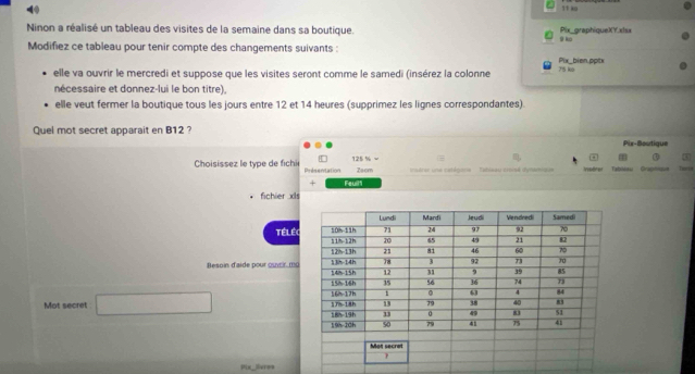 Ninon a réalisé un tableau des visites de la semaine dans sa boutique. 9 ko Pix graphiqueXY.xls= 11 ko
Modifiez ce tableau pour tenir compte des changements suivants :
Pix   bien pot
elle va ouvrir le mercredi et suppose que les visites seront comme le samedi (insérez la colonne 75 ko
nécessaire et donnez-lui le bon titre),
elle veut fermer la boutique tous les jours entre 12 et 14 heures (supprimez les lignes correspondantes).
Quel mot secret apparait en B12 ?
Pix-Boutique
125 % - ③ 3
Choisissez le type de fichi Dodsentation Zacm  imérer une catégorie Tabieau cibisé dyamisón Yupdrer Tebimieu Ora a T=e==
+ Feulr
fichier xls
TÉLéc
Resoin d'aide pour osntir, mo
Mot secret □
Px Jeree