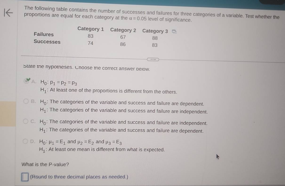 The following table contains the number of successes and failures for three categories of a variable. Test whether the
proportions are equal for each category at the alpha =0.05 level of significance.
Category 1 Category 2 Category 3
Failures 83 67 88
Successes 74 86 83
State the nypotneses. Cnoose the correct answer below.
A. H_0:p_1=p_2=p_3
H_1 : At least one of the proportions is different from the others.
B. H_0 : The categories of the variable and success and failure are dependent.
H_1 : The categories of the variable and success and failure are independent.
C. H_0 : The categories of the variable and success and failure are independent.
H_1 : The categories of the variable and success and failure are dependent.
D. H_0:mu _1=E_1 and mu _2=E_2 and mu _3=E_3
H_1 : At least one mean is different from what is expected.
What is the P -value?
(Round to three decimal places as needed.)