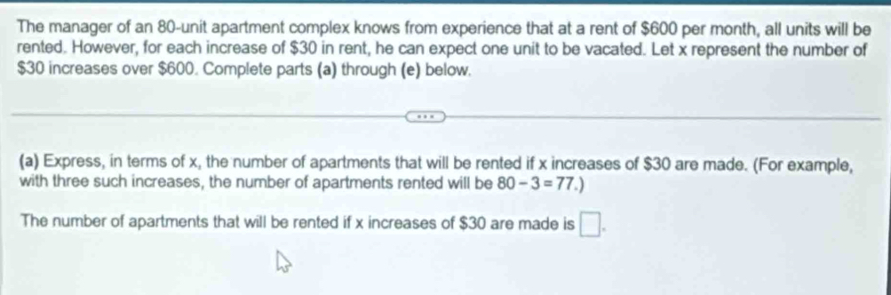 The manager of an 80 -unit apartment complex knows from experience that at a rent of $600 per month, all units will be 
rented. However, for each increase of $30 in rent, he can expect one unit to be vacated. Let x represent the number of
$30 increases over $600. Complete parts (a) through (e) below. 
(a) Express, in terms of x, the number of apartments that will be rented if x increases of $30 are made. (For example, 
with three such increases, the number of apartments rented will be 80-3=77.)
The number of apartments that will be rented if x increases of $30 are made is □.