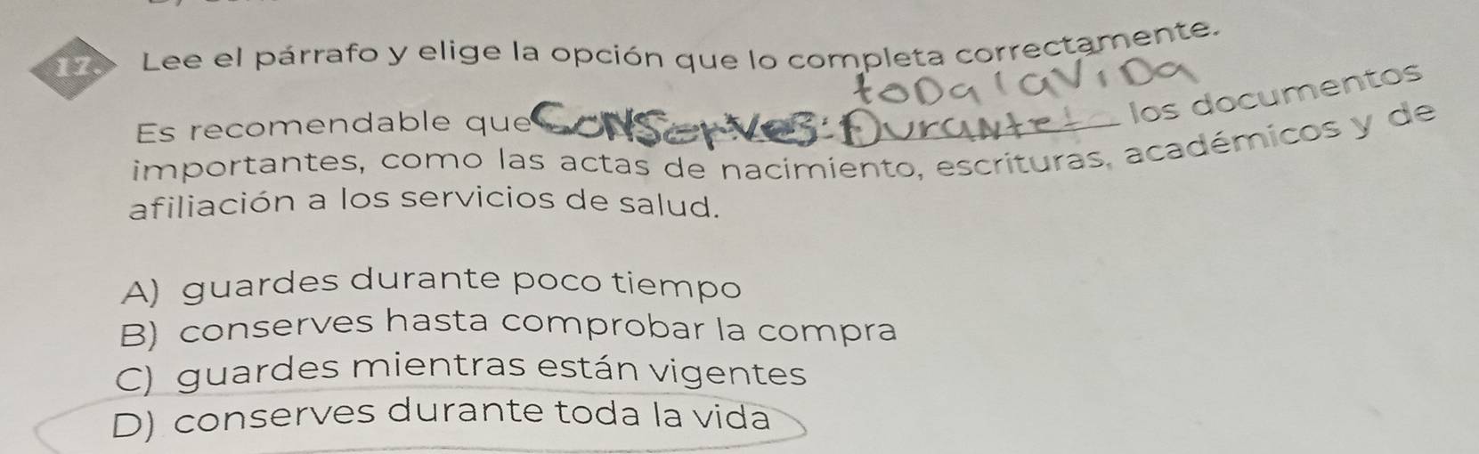 Lee el párrafo y elige la opción que lo completa correctamente.
Es recomendable que
los documentos
importantes, como las actas de nacimiento, escrituras, académicos y de
afiliación a los servicios de salud.
A) guardes durante poco tiempo
B) conserves hasta comprobar la compra
C) guardes mientras están vigentes
D) conserves durante toda la vida