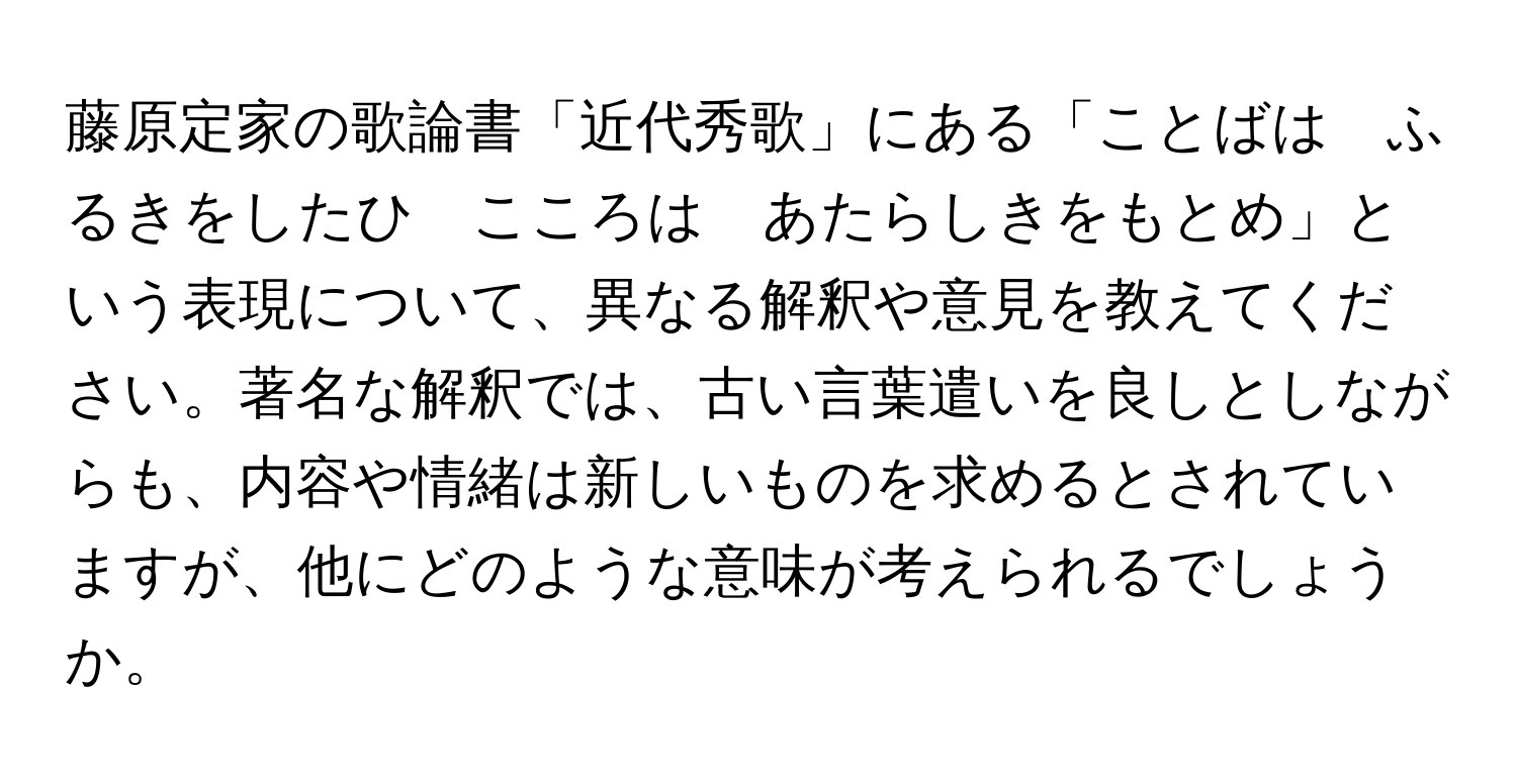 藤原定家の歌論書「近代秀歌」にある「ことばは　ふるきをしたひ　こころは　あたらしきをもとめ」という表現について、異なる解釈や意見を教えてください。著名な解釈では、古い言葉遣いを良しとしながらも、内容や情緒は新しいものを求めるとされていますが、他にどのような意味が考えられるでしょうか。