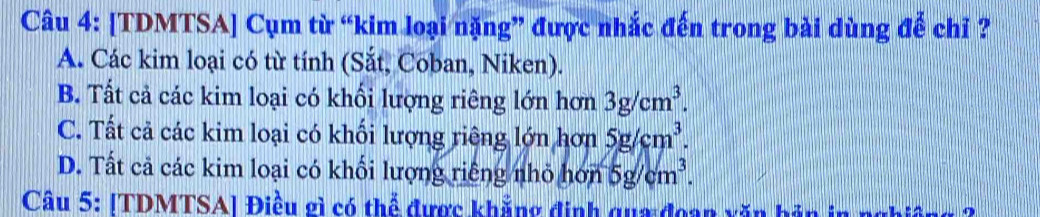 [TDMTSA] Cụm từ “kim loại nặng” được nhắc đến trong bài dùng để chỉ ?
A. Các kim loại có từ tính (Sắt, Coban, Niken).
B. Tất cả các kim loại có khổi lượng riêng lớn hơn 3g/cm^3.
C. Tất cả các kim loại có khối lượng riêng lớn hơn 5g/cm^3.
D. Tất cả các kim loại có khối lượng riếng nhỏ hơn 5g/cm^3. 
Câu 5: [TDMTSA] Điều gì có thể được khẳng định qua đoan