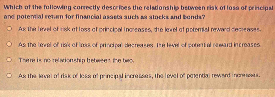 Which of the following correctly describes the relationship between risk of loss of principal
and potential return for financial assets such as stocks and bonds?
As the level of risk of loss of principal increases, the level of potential reward decreases.
As the level of risk of loss of principal decreases, the level of potential reward increases.
There is no relationship between the two.
As the level of risk of loss of principal increases, the level of potential reward increases.