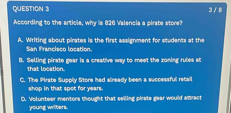 3 / 8
According to the article, why is 826 Valencia a pirate store?
A. Writing about pirates is the first assignment for students at the
San Francisco location.
B. Selling pirate gear is a creative way to meet the zoning rules at
that location.
C. The Pirate Supply Store had already been a successful retail
shop in that spot for years.
D. Volunteer mentors thought that selling pirate gear would attract
young writers.