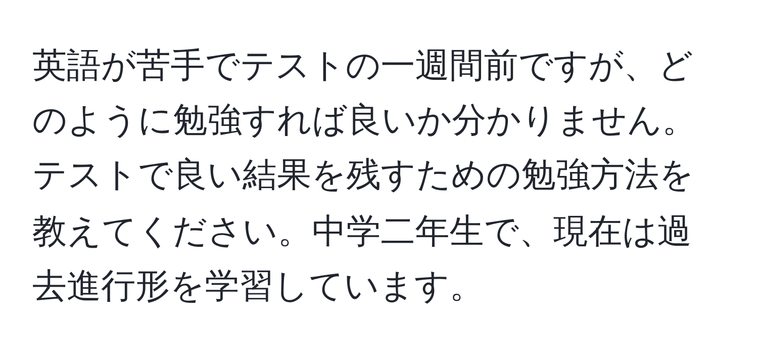 英語が苦手でテストの一週間前ですが、どのように勉強すれば良いか分かりません。テストで良い結果を残すための勉強方法を教えてください。中学二年生で、現在は過去進行形を学習しています。