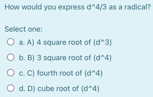 How would you express d^(wedge)4/3 as a radical?
Select one:
a. A) 4 square root of (d^(wedge)3)
b. B) 3 square root of (d^(wedge)4)
c. C) fourth root of (d^(wedge)4)
d. D) cube root of (d^(wedge)4)