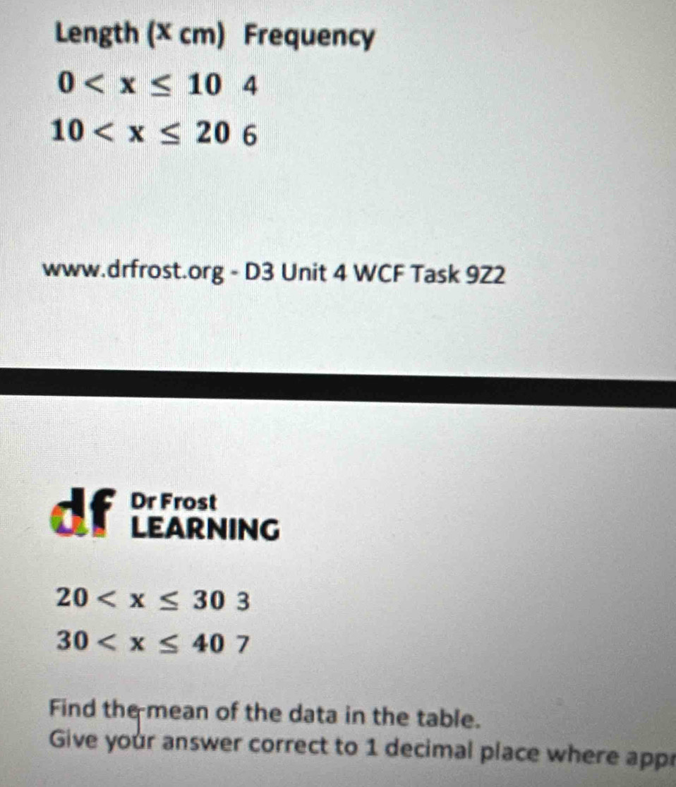 Length (X cm) Frequency
0
10
www.drfrost.org - D3 Unit 4 WCF Task 9Z2 
df Dr Frost 
LEARNING
20
30
Find the mean of the data in the table. 
Give your answer correct to 1 decimal place where appr