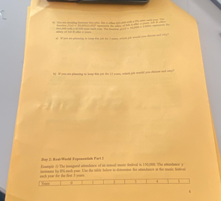 You are deciding betvent hws jobe. Job A oftlee $15.000 with a 5% mise each year. The
ta tpas tileerly f(x)=35,000(1.05)^x represents the slary of Mis A after a yeas. Jols is ottiers
$45,060 with a $1500 mise each year. The finctien g(x)=45,000+1500x expements the
ntary of Job B xthor π years.
a) If you are planning to keep this job for 3 years, which jnb would you choose and why?
b) If you are planning to keep this job for 15 years, which job would you choose and why?
Day 2: Real-World Exponentials Part 2
Example 1) The inaugural attendance of an annual music festival is 150,000. The attendance y
increases by 8% each year. Use the table below to determine the attendance at the music festival
each year for the first 5 years.
Years 0 2 3 4 5
6