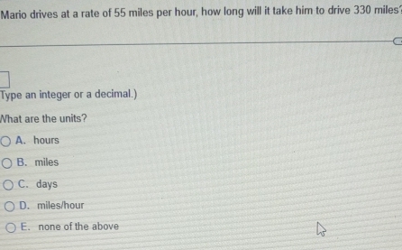 Mario drives at a rate of 55 miles per hour, how long will it take him to drive 330 miles
C
Type an integer or a decimal.)
What are the units?
A. hours
B. miles
C. days
D. miles/hour
E. none of the above