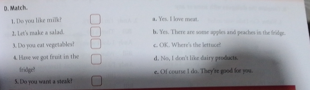 D. Match.
1. Do you like milk? a. Yes. I love meat.
2. Let's make a salad. b. Yes. There are some apples and peaches in the fridge.
3. Do you eat vegetables? c. OK. Where's the lettuce?
4. Have we got fruit in the d. No, I don't like dairy products.
fridge?
e. Of course I do. They're good for you.
5. Do you want a steak?