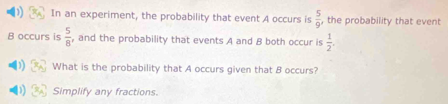 ) In an experiment, the probability that event A occurs is  5/9  , the probability that event 
B occurs is  5/8  , and the probability that events A and B both occur is  1/2 . 
)) What is the probability that A occurs given that B occurs? 
D Simplify any fractions.