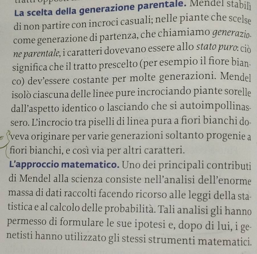 La scelta della generazione parentale. Mendel stabilì 
di non partire con incroci casuali; nelle piante che scelse 
come generazione di partenza, che chiamiamo generazio 
ne parentale, i caratteri dovevano essere allo stato puro: ciò 
significa che il tratto prescelto (per esempio il fiore bian- 
co) dev’essere costante per molte generazioni. Mendel 
isolò ciascuna delle linee pure incrociando piante sorelle 
dall’aspetto identico o lasciando che si autoimpollinas- 
sero. Lincrocio tra piselli di linea pura a fiori bianchi do- 
*veva originare per varie generazioni soltanto progenie a 
fiori bianchi, e così via per altri caratteri. 
L'approccio matematico. Uno dei principali contributi 
di Mendel alla scienza consiste nell’analisi dell’enorme 
massa di dati raccolti facendo ricorso alle leggi della sta- 
tistica e al calcolo delle probabilità. Tali analisi gli hanno 
permesso di formulare le sue ipotesi e, dopo di lui, i ge- 
netisti hanno utilizzato gli stessi strumenti matematici.