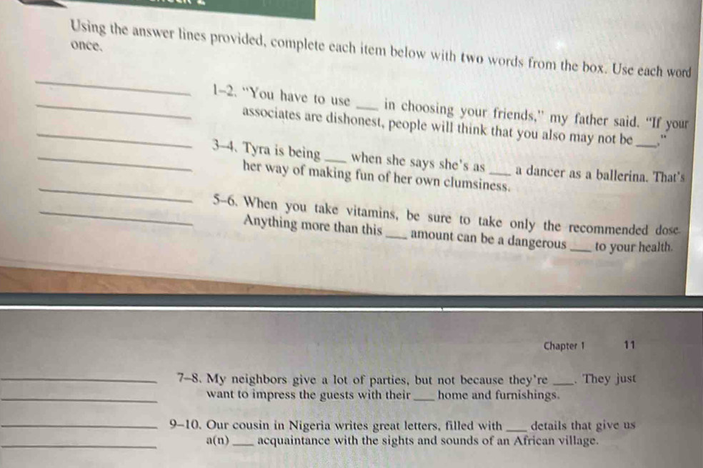 once. 
Using the answer lines provided, complete each item below with two words from the box. Use each word 
_ 
_1-2. "You have to use_ in choosing your friends,” my father said. “If your 
_associates are dishonest, people will think that you also may not be ,," 
_ 
_3-4. Tyra is being _when she says she's as _a dancer as a ballerina. That's 
her way of making fun of her own clumsiness. 
_5-6. When you take vitamins, be sure to take only the recommended dose 
Anything more than this _amount can be a dangerous _to your health. 
Chapter 1 11 
_7-8. My neighbors give a lot of parties, but not because they're _. They just 
_want to impress the guests with their_ home and furnishings. 
_9-10. Our cousin in Nigeria writes great letters, filled with _details that give us 
_ a(n) _acquaintance with the sights and sounds of an African village.