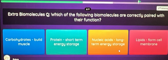 2^(nd) Atters
Extra Biomolecules Q; Which of the following biomolecules are correctly paired with
their function?
Carbohydrates - build Protein - short term Nucleic acids - long- Lipids - form cell
muscle energy storage term energy storage membrane