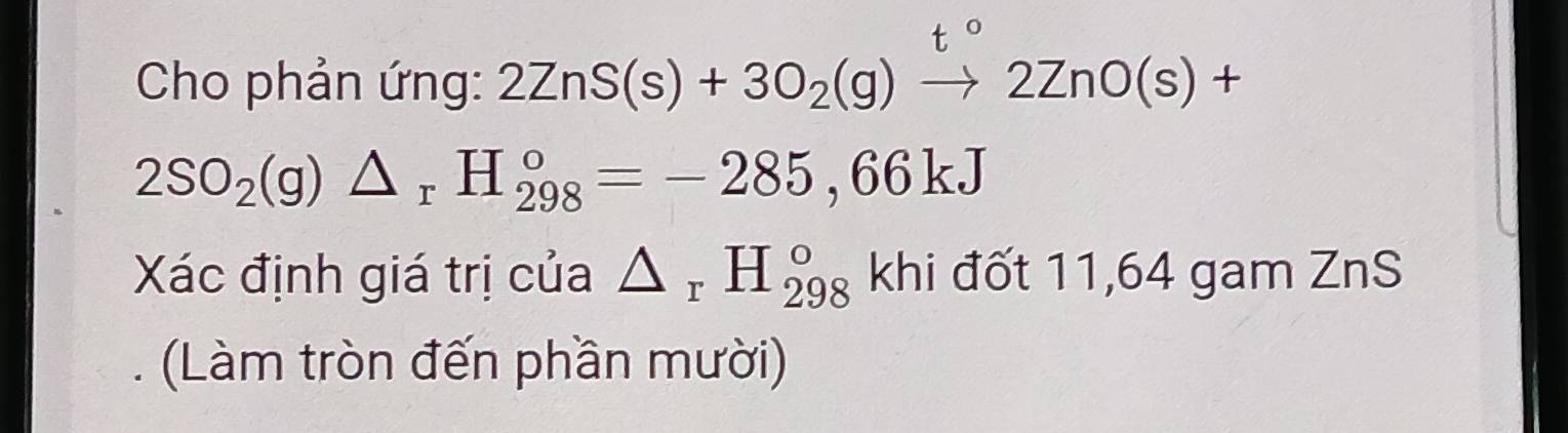 Cho phản ứng: 2ZnS(s)+3O_2(g)to 2ZnO(s)+
2SO_2(g)△ _rH_(298)°=-285,66kJ
Xác định giá trị của △ _rH_(298)° khi đốt 11,64 gam ZnS 
Làm tròn đến phần mười)